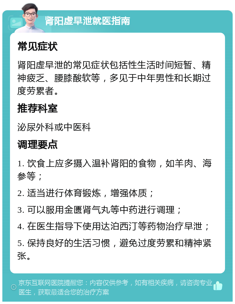 肾阳虚早泄就医指南 常见症状 肾阳虚早泄的常见症状包括性生活时间短暂、精神疲乏、腰膝酸软等，多见于中年男性和长期过度劳累者。 推荐科室 泌尿外科或中医科 调理要点 1. 饮食上应多摄入温补肾阳的食物，如羊肉、海参等； 2. 适当进行体育锻炼，增强体质； 3. 可以服用金匮肾气丸等中药进行调理； 4. 在医生指导下使用达泊西汀等药物治疗早泄； 5. 保持良好的生活习惯，避免过度劳累和精神紧张。