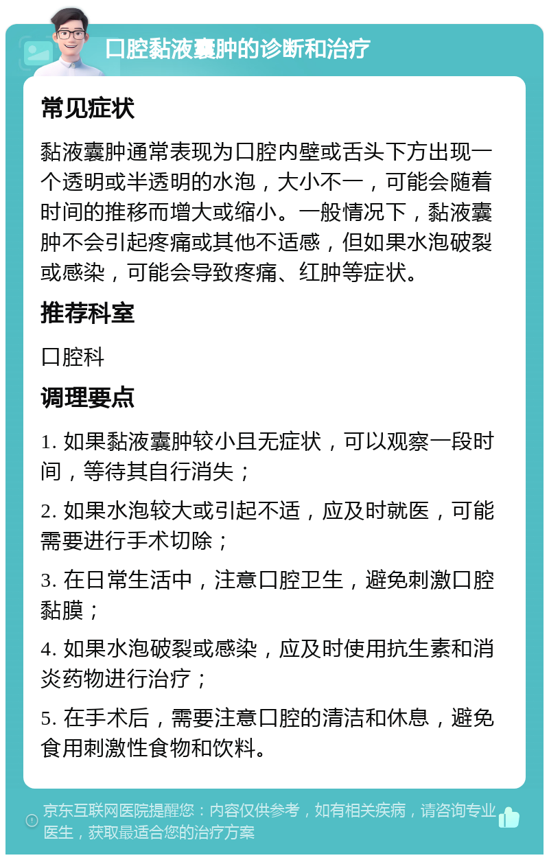 口腔黏液囊肿的诊断和治疗 常见症状 黏液囊肿通常表现为口腔内壁或舌头下方出现一个透明或半透明的水泡，大小不一，可能会随着时间的推移而增大或缩小。一般情况下，黏液囊肿不会引起疼痛或其他不适感，但如果水泡破裂或感染，可能会导致疼痛、红肿等症状。 推荐科室 口腔科 调理要点 1. 如果黏液囊肿较小且无症状，可以观察一段时间，等待其自行消失； 2. 如果水泡较大或引起不适，应及时就医，可能需要进行手术切除； 3. 在日常生活中，注意口腔卫生，避免刺激口腔黏膜； 4. 如果水泡破裂或感染，应及时使用抗生素和消炎药物进行治疗； 5. 在手术后，需要注意口腔的清洁和休息，避免食用刺激性食物和饮料。