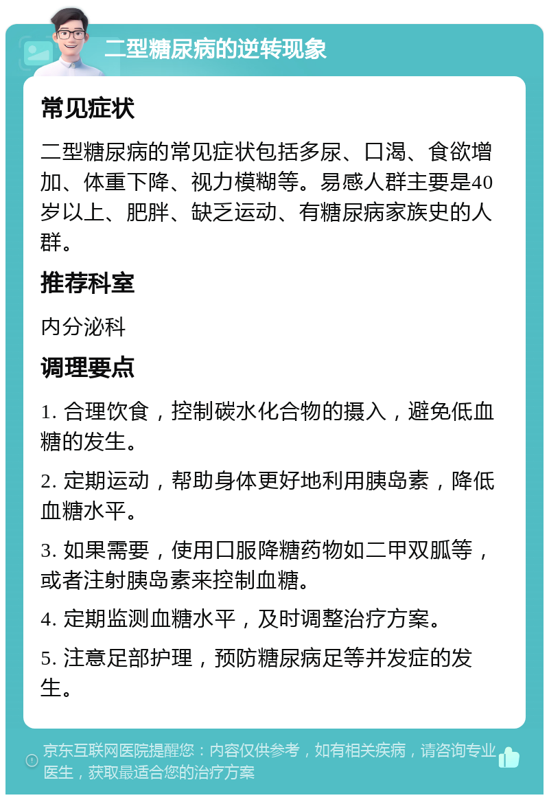 二型糖尿病的逆转现象 常见症状 二型糖尿病的常见症状包括多尿、口渴、食欲增加、体重下降、视力模糊等。易感人群主要是40岁以上、肥胖、缺乏运动、有糖尿病家族史的人群。 推荐科室 内分泌科 调理要点 1. 合理饮食，控制碳水化合物的摄入，避免低血糖的发生。 2. 定期运动，帮助身体更好地利用胰岛素，降低血糖水平。 3. 如果需要，使用口服降糖药物如二甲双胍等，或者注射胰岛素来控制血糖。 4. 定期监测血糖水平，及时调整治疗方案。 5. 注意足部护理，预防糖尿病足等并发症的发生。