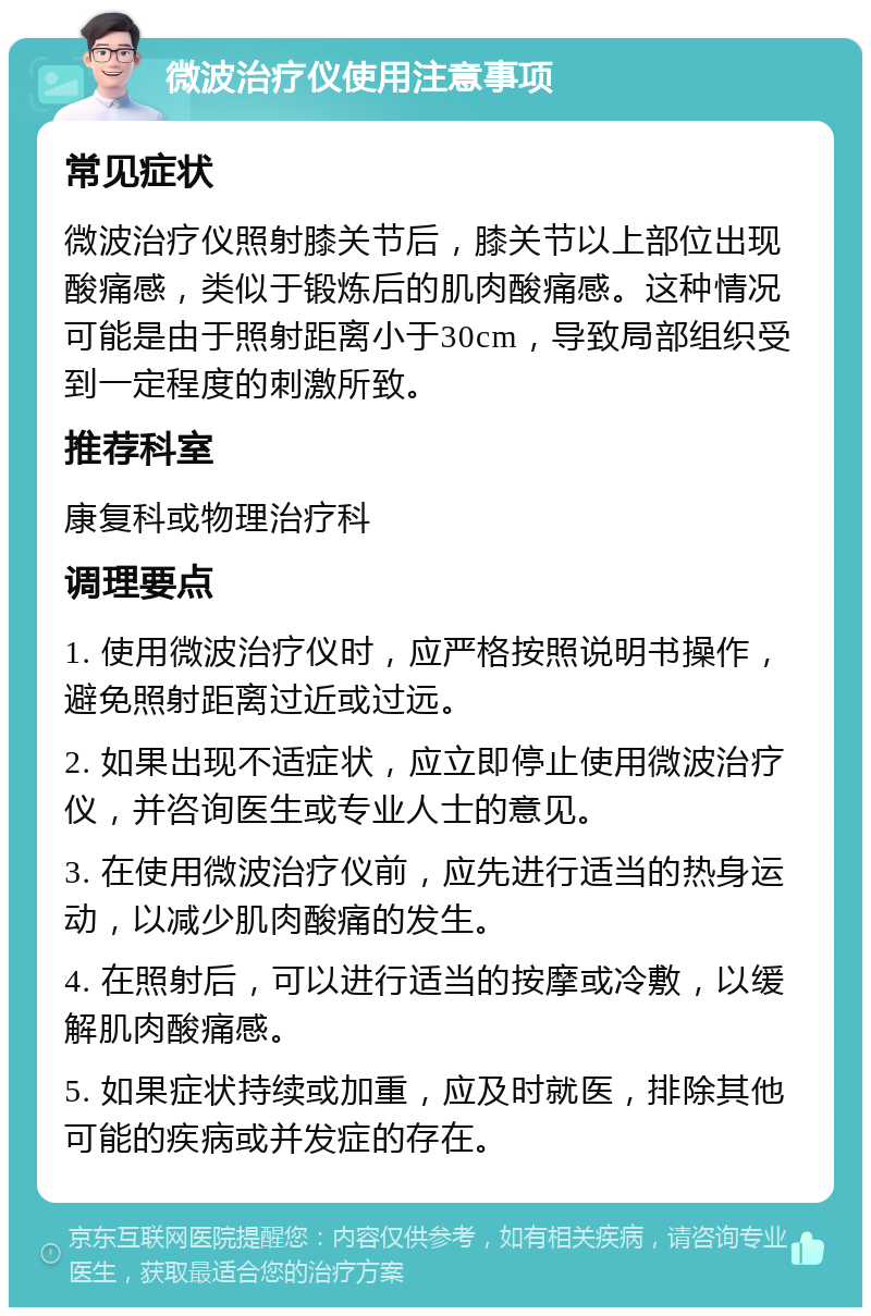 微波治疗仪使用注意事项 常见症状 微波治疗仪照射膝关节后，膝关节以上部位出现酸痛感，类似于锻炼后的肌肉酸痛感。这种情况可能是由于照射距离小于30cm，导致局部组织受到一定程度的刺激所致。 推荐科室 康复科或物理治疗科 调理要点 1. 使用微波治疗仪时，应严格按照说明书操作，避免照射距离过近或过远。 2. 如果出现不适症状，应立即停止使用微波治疗仪，并咨询医生或专业人士的意见。 3. 在使用微波治疗仪前，应先进行适当的热身运动，以减少肌肉酸痛的发生。 4. 在照射后，可以进行适当的按摩或冷敷，以缓解肌肉酸痛感。 5. 如果症状持续或加重，应及时就医，排除其他可能的疾病或并发症的存在。