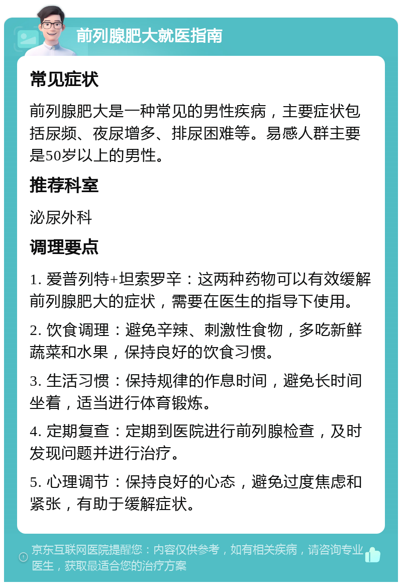 前列腺肥大就医指南 常见症状 前列腺肥大是一种常见的男性疾病，主要症状包括尿频、夜尿增多、排尿困难等。易感人群主要是50岁以上的男性。 推荐科室 泌尿外科 调理要点 1. 爱普列特+坦索罗辛：这两种药物可以有效缓解前列腺肥大的症状，需要在医生的指导下使用。 2. 饮食调理：避免辛辣、刺激性食物，多吃新鲜蔬菜和水果，保持良好的饮食习惯。 3. 生活习惯：保持规律的作息时间，避免长时间坐着，适当进行体育锻炼。 4. 定期复查：定期到医院进行前列腺检查，及时发现问题并进行治疗。 5. 心理调节：保持良好的心态，避免过度焦虑和紧张，有助于缓解症状。