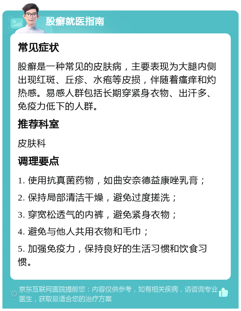 股癣就医指南 常见症状 股癣是一种常见的皮肤病，主要表现为大腿内侧出现红斑、丘疹、水疱等皮损，伴随着瘙痒和灼热感。易感人群包括长期穿紧身衣物、出汗多、免疫力低下的人群。 推荐科室 皮肤科 调理要点 1. 使用抗真菌药物，如曲安奈德益康唑乳膏； 2. 保持局部清洁干燥，避免过度搓洗； 3. 穿宽松透气的内裤，避免紧身衣物； 4. 避免与他人共用衣物和毛巾； 5. 加强免疫力，保持良好的生活习惯和饮食习惯。