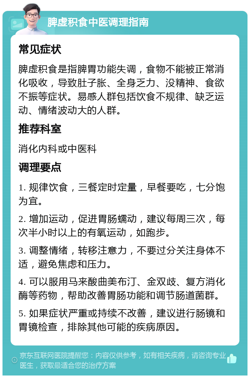 脾虚积食中医调理指南 常见症状 脾虚积食是指脾胃功能失调，食物不能被正常消化吸收，导致肚子胀、全身乏力、没精神、食欲不振等症状。易感人群包括饮食不规律、缺乏运动、情绪波动大的人群。 推荐科室 消化内科或中医科 调理要点 1. 规律饮食，三餐定时定量，早餐要吃，七分饱为宜。 2. 增加运动，促进胃肠蠕动，建议每周三次，每次半小时以上的有氧运动，如跑步。 3. 调整情绪，转移注意力，不要过分关注身体不适，避免焦虑和压力。 4. 可以服用马来酸曲美布汀、金双歧、复方消化酶等药物，帮助改善胃肠功能和调节肠道菌群。 5. 如果症状严重或持续不改善，建议进行肠镜和胃镜检查，排除其他可能的疾病原因。