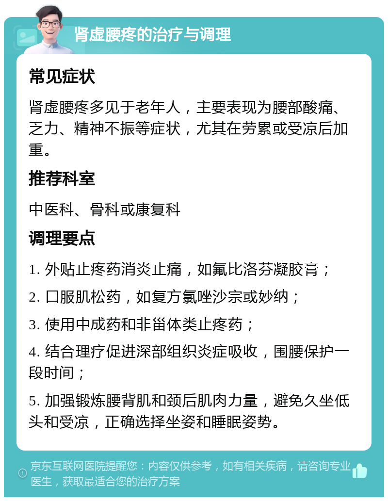 肾虚腰疼的治疗与调理 常见症状 肾虚腰疼多见于老年人，主要表现为腰部酸痛、乏力、精神不振等症状，尤其在劳累或受凉后加重。 推荐科室 中医科、骨科或康复科 调理要点 1. 外贴止疼药消炎止痛，如氟比洛芬凝胶膏； 2. 口服肌松药，如复方氯唑沙宗或妙纳； 3. 使用中成药和非甾体类止疼药； 4. 结合理疗促进深部组织炎症吸收，围腰保护一段时间； 5. 加强锻炼腰背肌和颈后肌肉力量，避免久坐低头和受凉，正确选择坐姿和睡眠姿势。