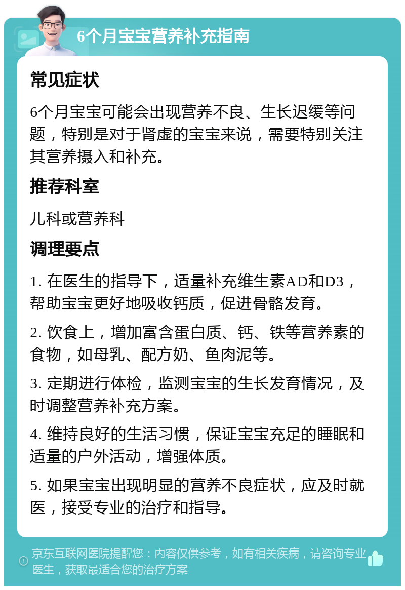 6个月宝宝营养补充指南 常见症状 6个月宝宝可能会出现营养不良、生长迟缓等问题，特别是对于肾虚的宝宝来说，需要特别关注其营养摄入和补充。 推荐科室 儿科或营养科 调理要点 1. 在医生的指导下，适量补充维生素AD和D3，帮助宝宝更好地吸收钙质，促进骨骼发育。 2. 饮食上，增加富含蛋白质、钙、铁等营养素的食物，如母乳、配方奶、鱼肉泥等。 3. 定期进行体检，监测宝宝的生长发育情况，及时调整营养补充方案。 4. 维持良好的生活习惯，保证宝宝充足的睡眠和适量的户外活动，增强体质。 5. 如果宝宝出现明显的营养不良症状，应及时就医，接受专业的治疗和指导。