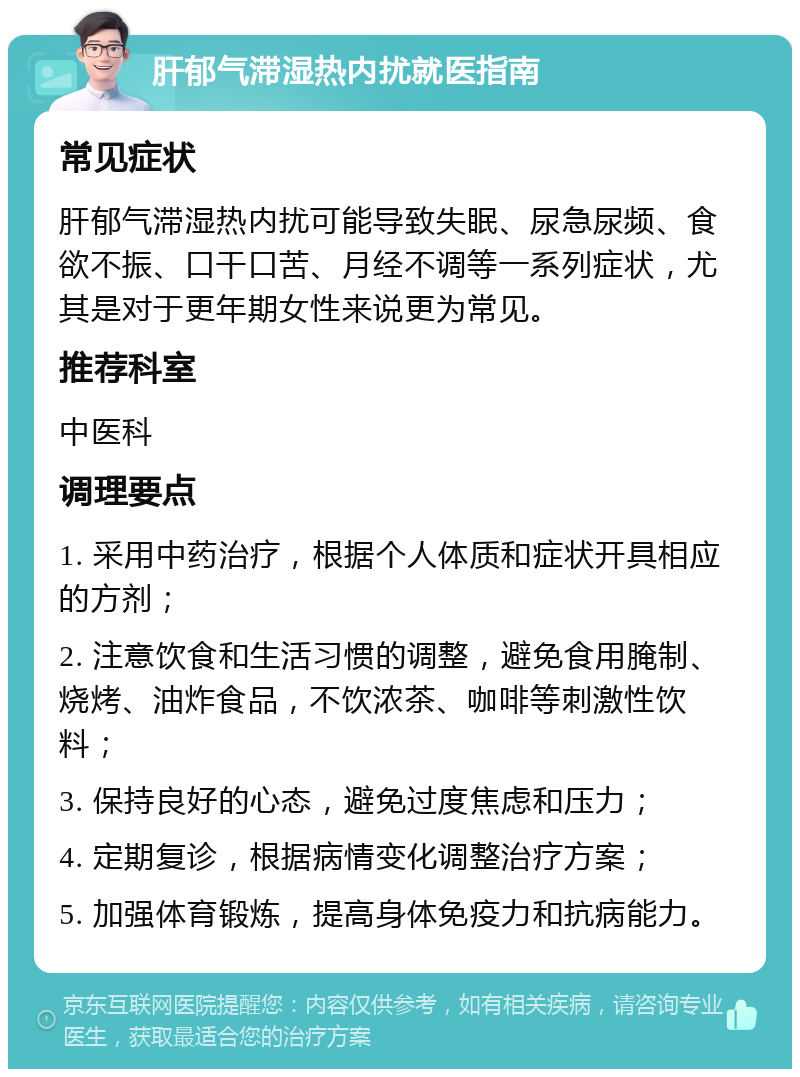 肝郁气滞湿热内扰就医指南 常见症状 肝郁气滞湿热内扰可能导致失眠、尿急尿频、食欲不振、口干口苦、月经不调等一系列症状，尤其是对于更年期女性来说更为常见。 推荐科室 中医科 调理要点 1. 采用中药治疗，根据个人体质和症状开具相应的方剂； 2. 注意饮食和生活习惯的调整，避免食用腌制、烧烤、油炸食品，不饮浓茶、咖啡等刺激性饮料； 3. 保持良好的心态，避免过度焦虑和压力； 4. 定期复诊，根据病情变化调整治疗方案； 5. 加强体育锻炼，提高身体免疫力和抗病能力。