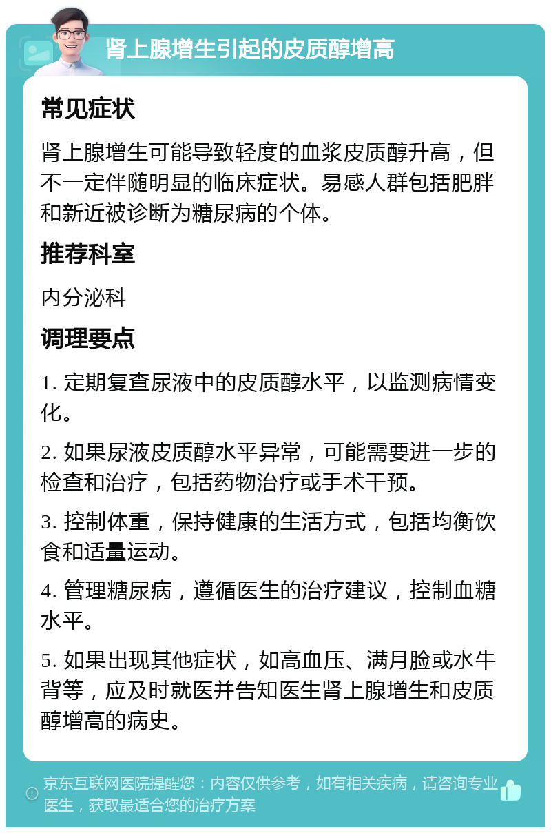 肾上腺增生引起的皮质醇增高 常见症状 肾上腺增生可能导致轻度的血浆皮质醇升高，但不一定伴随明显的临床症状。易感人群包括肥胖和新近被诊断为糖尿病的个体。 推荐科室 内分泌科 调理要点 1. 定期复查尿液中的皮质醇水平，以监测病情变化。 2. 如果尿液皮质醇水平异常，可能需要进一步的检查和治疗，包括药物治疗或手术干预。 3. 控制体重，保持健康的生活方式，包括均衡饮食和适量运动。 4. 管理糖尿病，遵循医生的治疗建议，控制血糖水平。 5. 如果出现其他症状，如高血压、满月脸或水牛背等，应及时就医并告知医生肾上腺增生和皮质醇增高的病史。