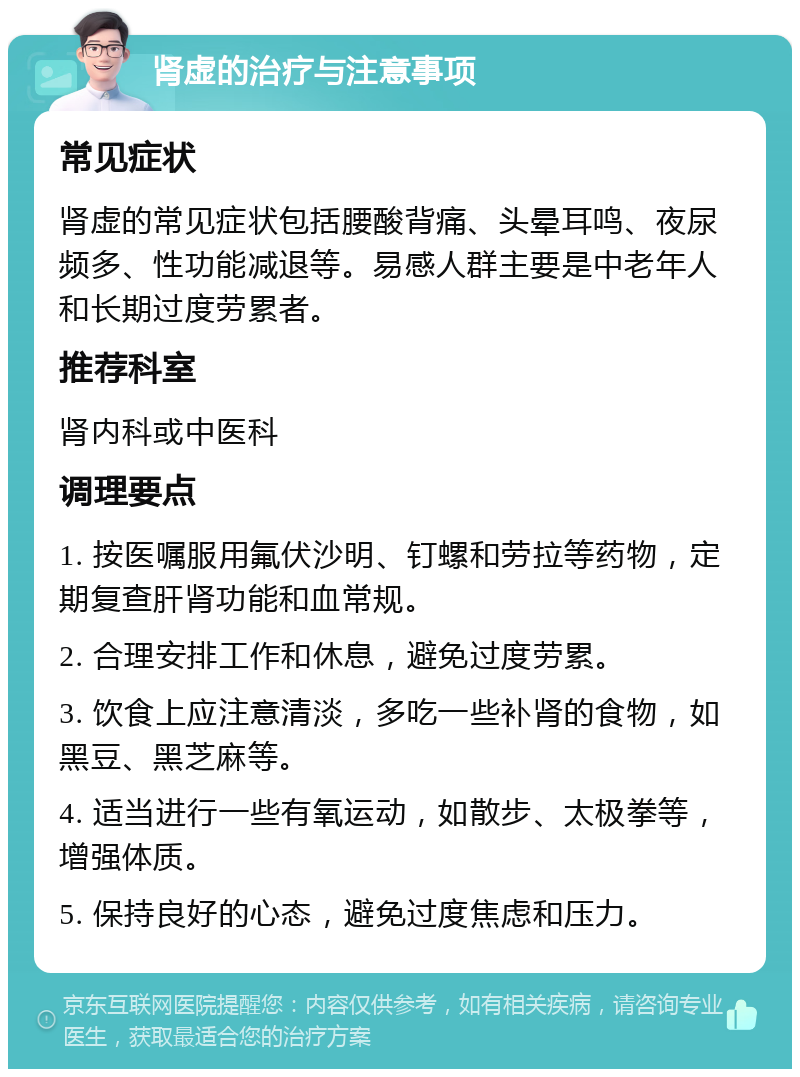 肾虚的治疗与注意事项 常见症状 肾虚的常见症状包括腰酸背痛、头晕耳鸣、夜尿频多、性功能减退等。易感人群主要是中老年人和长期过度劳累者。 推荐科室 肾内科或中医科 调理要点 1. 按医嘱服用氟伏沙明、钉螺和劳拉等药物，定期复查肝肾功能和血常规。 2. 合理安排工作和休息，避免过度劳累。 3. 饮食上应注意清淡，多吃一些补肾的食物，如黑豆、黑芝麻等。 4. 适当进行一些有氧运动，如散步、太极拳等，增强体质。 5. 保持良好的心态，避免过度焦虑和压力。