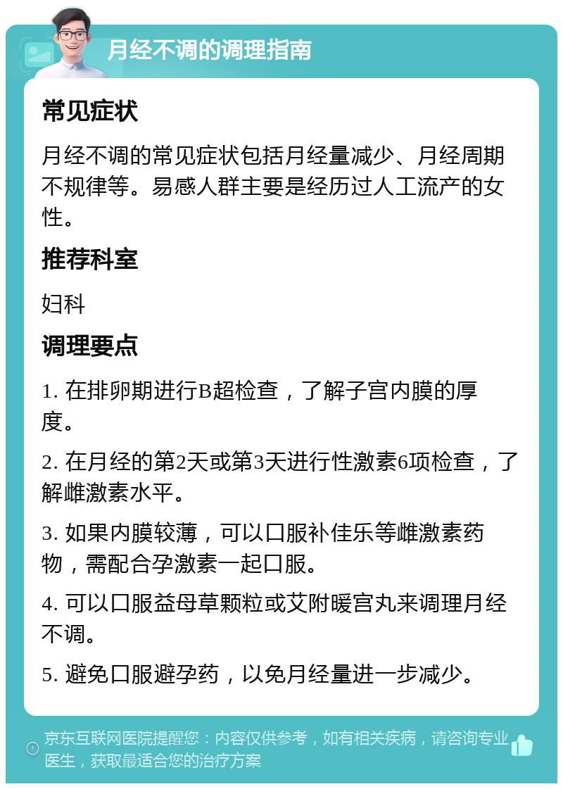 月经不调的调理指南 常见症状 月经不调的常见症状包括月经量减少、月经周期不规律等。易感人群主要是经历过人工流产的女性。 推荐科室 妇科 调理要点 1. 在排卵期进行B超检查，了解子宫内膜的厚度。 2. 在月经的第2天或第3天进行性激素6项检查，了解雌激素水平。 3. 如果内膜较薄，可以口服补佳乐等雌激素药物，需配合孕激素一起口服。 4. 可以口服益母草颗粒或艾附暖宫丸来调理月经不调。 5. 避免口服避孕药，以免月经量进一步减少。