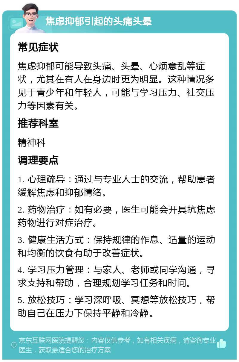 焦虑抑郁引起的头痛头晕 常见症状 焦虑抑郁可能导致头痛、头晕、心烦意乱等症状，尤其在有人在身边时更为明显。这种情况多见于青少年和年轻人，可能与学习压力、社交压力等因素有关。 推荐科室 精神科 调理要点 1. 心理疏导：通过与专业人士的交流，帮助患者缓解焦虑和抑郁情绪。 2. 药物治疗：如有必要，医生可能会开具抗焦虑药物进行对症治疗。 3. 健康生活方式：保持规律的作息、适量的运动和均衡的饮食有助于改善症状。 4. 学习压力管理：与家人、老师或同学沟通，寻求支持和帮助，合理规划学习任务和时间。 5. 放松技巧：学习深呼吸、冥想等放松技巧，帮助自己在压力下保持平静和冷静。