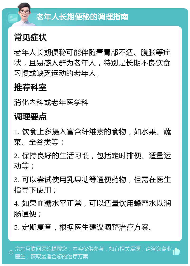 老年人长期便秘的调理指南 常见症状 老年人长期便秘可能伴随着胃部不适、腹胀等症状，且易感人群为老年人，特别是长期不良饮食习惯或缺乏运动的老年人。 推荐科室 消化内科或老年医学科 调理要点 1. 饮食上多摄入富含纤维素的食物，如水果、蔬菜、全谷类等； 2. 保持良好的生活习惯，包括定时排便、适量运动等； 3. 可以尝试使用乳果糖等通便药物，但需在医生指导下使用； 4. 如果血糖水平正常，可以适量饮用蜂蜜水以润肠通便； 5. 定期复查，根据医生建议调整治疗方案。