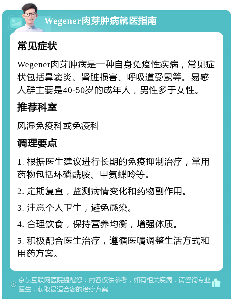 Wegener肉芽肿病就医指南 常见症状 Wegener肉芽肿病是一种自身免疫性疾病，常见症状包括鼻窦炎、肾脏损害、呼吸道受累等。易感人群主要是40-50岁的成年人，男性多于女性。 推荐科室 风湿免疫科或免疫科 调理要点 1. 根据医生建议进行长期的免疫抑制治疗，常用药物包括环磷酰胺、甲氨蝶呤等。 2. 定期复查，监测病情变化和药物副作用。 3. 注意个人卫生，避免感染。 4. 合理饮食，保持营养均衡，增强体质。 5. 积极配合医生治疗，遵循医嘱调整生活方式和用药方案。