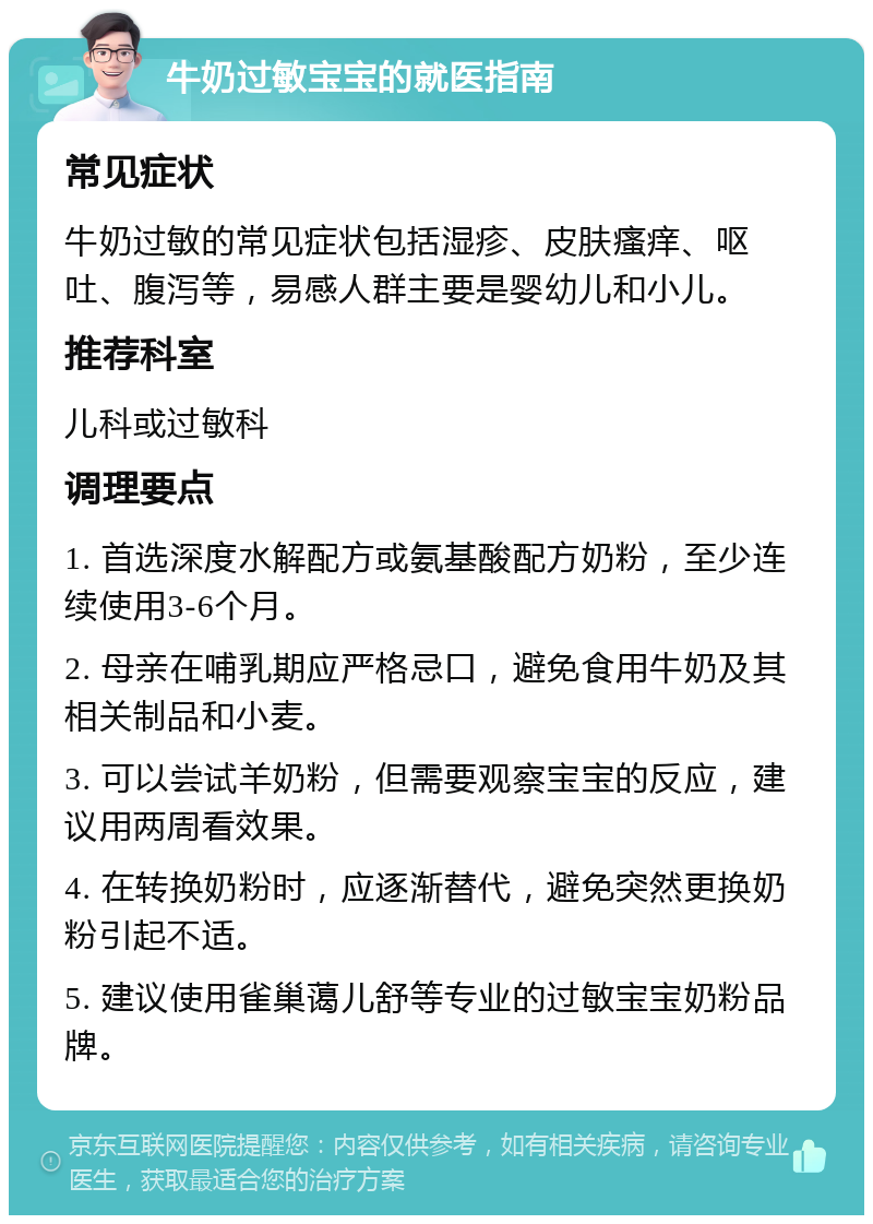 牛奶过敏宝宝的就医指南 常见症状 牛奶过敏的常见症状包括湿疹、皮肤瘙痒、呕吐、腹泻等，易感人群主要是婴幼儿和小儿。 推荐科室 儿科或过敏科 调理要点 1. 首选深度水解配方或氨基酸配方奶粉，至少连续使用3-6个月。 2. 母亲在哺乳期应严格忌口，避免食用牛奶及其相关制品和小麦。 3. 可以尝试羊奶粉，但需要观察宝宝的反应，建议用两周看效果。 4. 在转换奶粉时，应逐渐替代，避免突然更换奶粉引起不适。 5. 建议使用雀巢蔼儿舒等专业的过敏宝宝奶粉品牌。