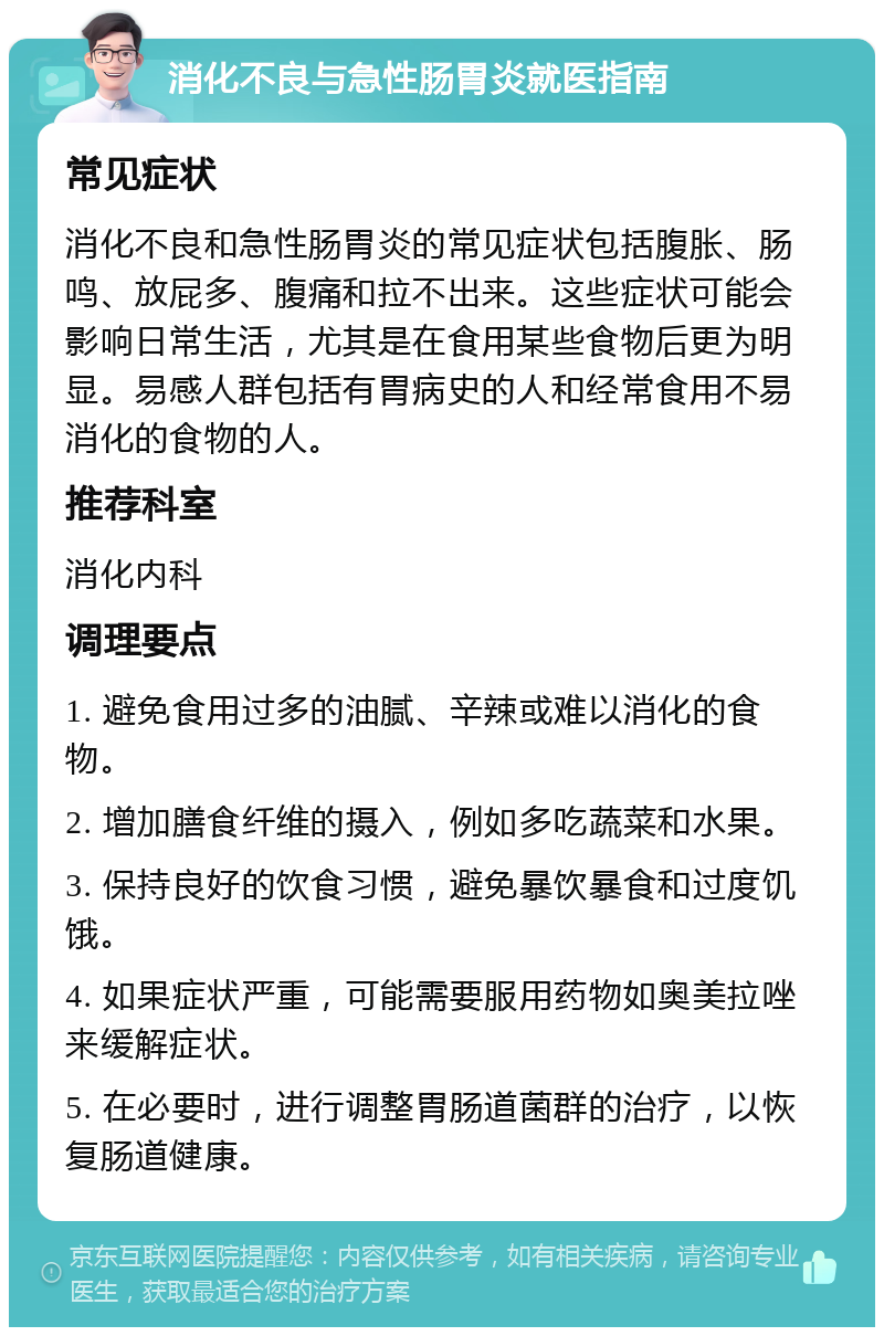 消化不良与急性肠胃炎就医指南 常见症状 消化不良和急性肠胃炎的常见症状包括腹胀、肠鸣、放屁多、腹痛和拉不出来。这些症状可能会影响日常生活，尤其是在食用某些食物后更为明显。易感人群包括有胃病史的人和经常食用不易消化的食物的人。 推荐科室 消化内科 调理要点 1. 避免食用过多的油腻、辛辣或难以消化的食物。 2. 增加膳食纤维的摄入，例如多吃蔬菜和水果。 3. 保持良好的饮食习惯，避免暴饮暴食和过度饥饿。 4. 如果症状严重，可能需要服用药物如奥美拉唑来缓解症状。 5. 在必要时，进行调整胃肠道菌群的治疗，以恢复肠道健康。