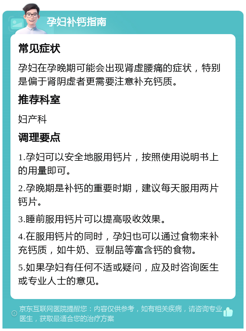 孕妇补钙指南 常见症状 孕妇在孕晚期可能会出现肾虚腰痛的症状，特别是偏于肾阴虚者更需要注意补充钙质。 推荐科室 妇产科 调理要点 1.孕妇可以安全地服用钙片，按照使用说明书上的用量即可。 2.孕晚期是补钙的重要时期，建议每天服用两片钙片。 3.睡前服用钙片可以提高吸收效果。 4.在服用钙片的同时，孕妇也可以通过食物来补充钙质，如牛奶、豆制品等富含钙的食物。 5.如果孕妇有任何不适或疑问，应及时咨询医生或专业人士的意见。