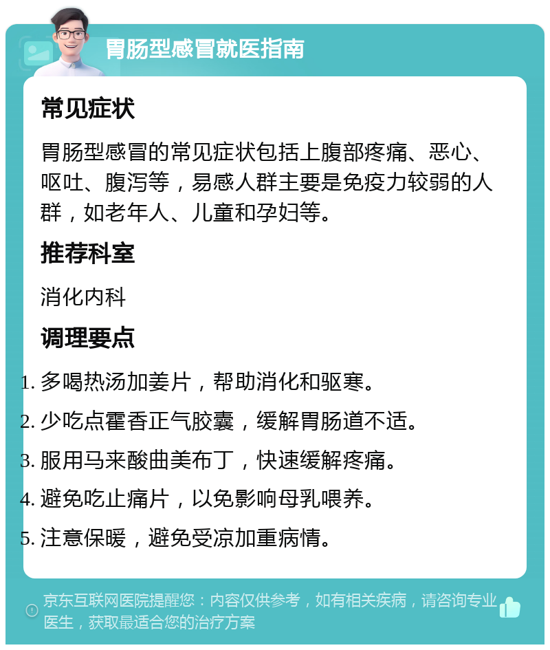 胃肠型感冒就医指南 常见症状 胃肠型感冒的常见症状包括上腹部疼痛、恶心、呕吐、腹泻等，易感人群主要是免疫力较弱的人群，如老年人、儿童和孕妇等。 推荐科室 消化内科 调理要点 多喝热汤加姜片，帮助消化和驱寒。 少吃点霍香正气胶囊，缓解胃肠道不适。 服用马来酸曲美布丁，快速缓解疼痛。 避免吃止痛片，以免影响母乳喂养。 注意保暖，避免受凉加重病情。