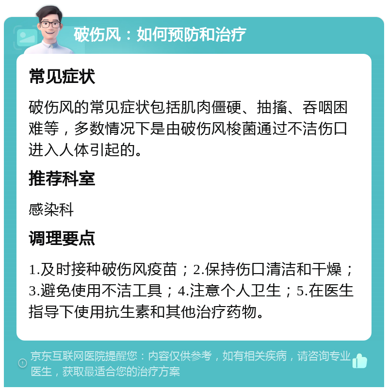 破伤风：如何预防和治疗 常见症状 破伤风的常见症状包括肌肉僵硬、抽搐、吞咽困难等，多数情况下是由破伤风梭菌通过不洁伤口进入人体引起的。 推荐科室 感染科 调理要点 1.及时接种破伤风疫苗；2.保持伤口清洁和干燥；3.避免使用不洁工具；4.注意个人卫生；5.在医生指导下使用抗生素和其他治疗药物。