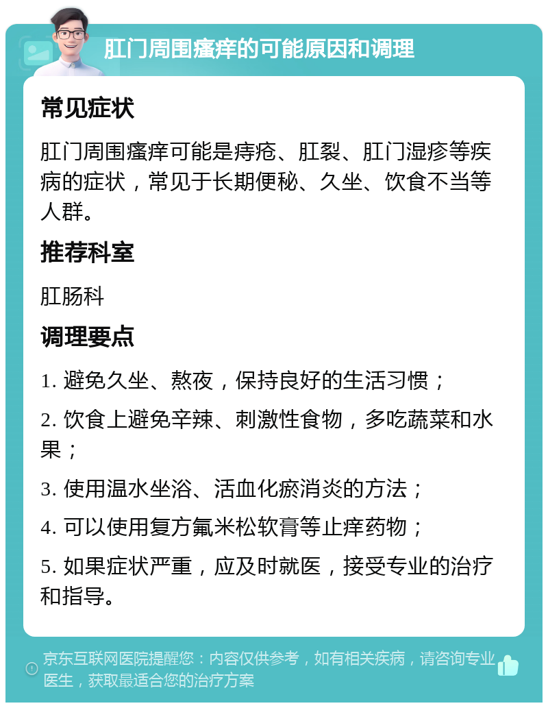 肛门周围瘙痒的可能原因和调理 常见症状 肛门周围瘙痒可能是痔疮、肛裂、肛门湿疹等疾病的症状，常见于长期便秘、久坐、饮食不当等人群。 推荐科室 肛肠科 调理要点 1. 避免久坐、熬夜，保持良好的生活习惯； 2. 饮食上避免辛辣、刺激性食物，多吃蔬菜和水果； 3. 使用温水坐浴、活血化瘀消炎的方法； 4. 可以使用复方氟米松软膏等止痒药物； 5. 如果症状严重，应及时就医，接受专业的治疗和指导。