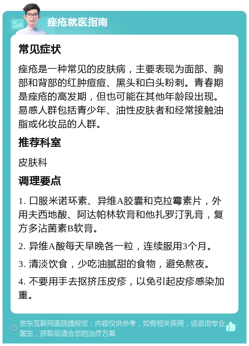 痤疮就医指南 常见症状 痤疮是一种常见的皮肤病，主要表现为面部、胸部和背部的红肿痘痘、黑头和白头粉刺。青春期是痤疮的高发期，但也可能在其他年龄段出现。易感人群包括青少年、油性皮肤者和经常接触油脂或化妆品的人群。 推荐科室 皮肤科 调理要点 1. 口服米诺环素、异维A胶囊和克拉霉素片，外用夫西地酸、阿达帕林软膏和他扎罗汀乳膏，复方多沾菌素B软膏。 2. 异维A酸每天早晚各一粒，连续服用3个月。 3. 清淡饮食，少吃油腻甜的食物，避免熬夜。 4. 不要用手去抠挤压皮疹，以免引起皮疹感染加重。