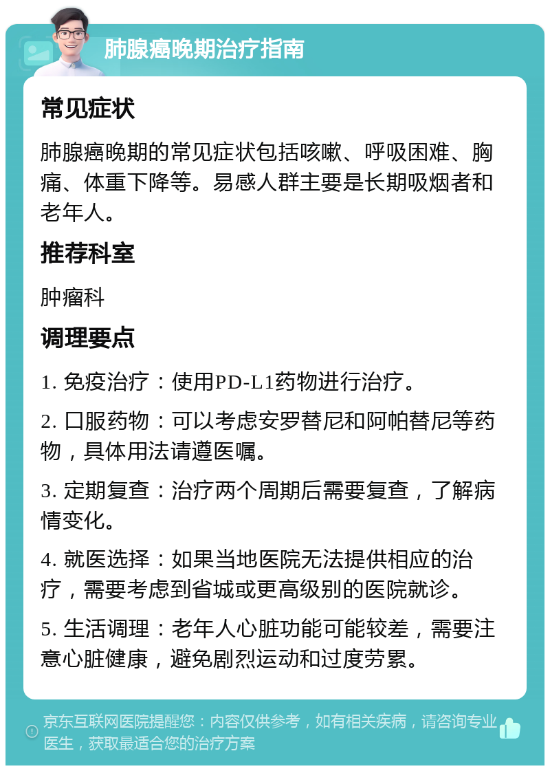 肺腺癌晚期治疗指南 常见症状 肺腺癌晚期的常见症状包括咳嗽、呼吸困难、胸痛、体重下降等。易感人群主要是长期吸烟者和老年人。 推荐科室 肿瘤科 调理要点 1. 免疫治疗：使用PD-L1药物进行治疗。 2. 口服药物：可以考虑安罗替尼和阿帕替尼等药物，具体用法请遵医嘱。 3. 定期复查：治疗两个周期后需要复查，了解病情变化。 4. 就医选择：如果当地医院无法提供相应的治疗，需要考虑到省城或更高级别的医院就诊。 5. 生活调理：老年人心脏功能可能较差，需要注意心脏健康，避免剧烈运动和过度劳累。