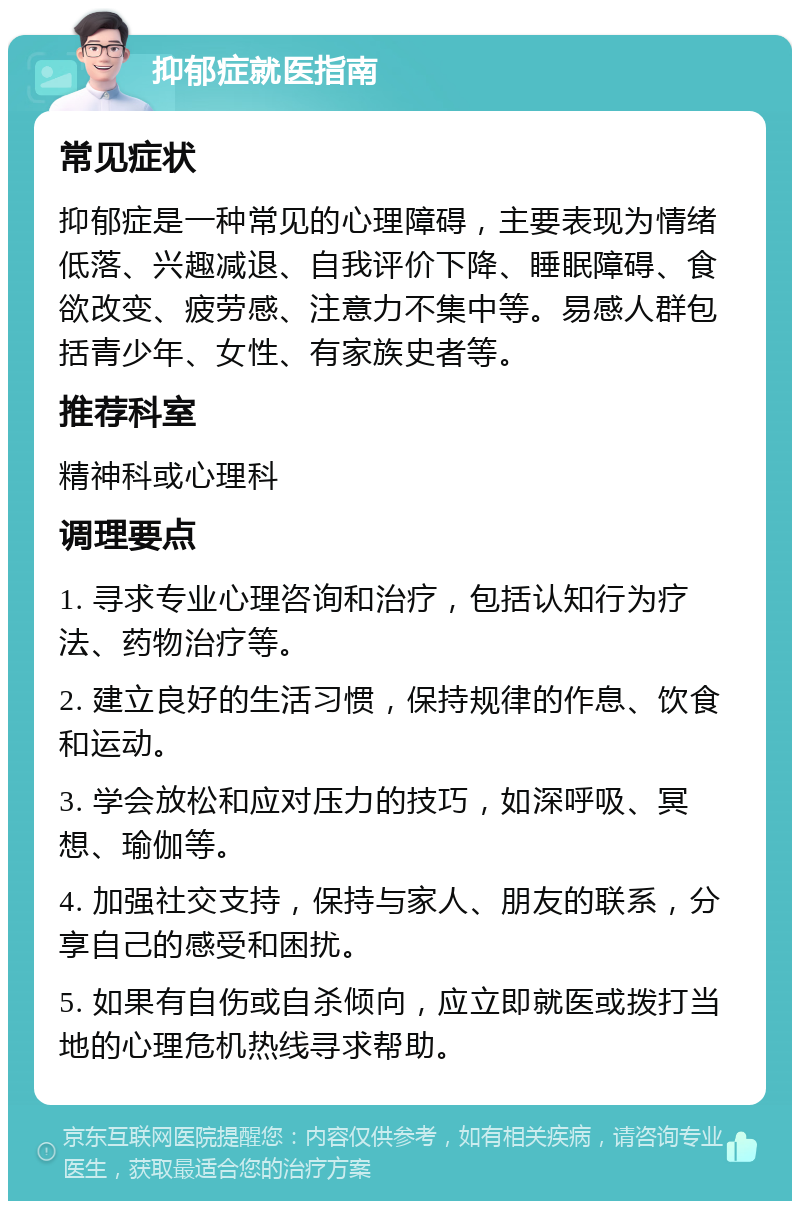 抑郁症就医指南 常见症状 抑郁症是一种常见的心理障碍，主要表现为情绪低落、兴趣减退、自我评价下降、睡眠障碍、食欲改变、疲劳感、注意力不集中等。易感人群包括青少年、女性、有家族史者等。 推荐科室 精神科或心理科 调理要点 1. 寻求专业心理咨询和治疗，包括认知行为疗法、药物治疗等。 2. 建立良好的生活习惯，保持规律的作息、饮食和运动。 3. 学会放松和应对压力的技巧，如深呼吸、冥想、瑜伽等。 4. 加强社交支持，保持与家人、朋友的联系，分享自己的感受和困扰。 5. 如果有自伤或自杀倾向，应立即就医或拨打当地的心理危机热线寻求帮助。