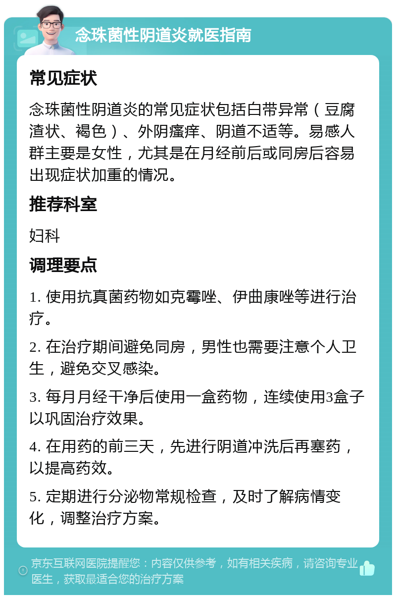 念珠菌性阴道炎就医指南 常见症状 念珠菌性阴道炎的常见症状包括白带异常（豆腐渣状、褐色）、外阴瘙痒、阴道不适等。易感人群主要是女性，尤其是在月经前后或同房后容易出现症状加重的情况。 推荐科室 妇科 调理要点 1. 使用抗真菌药物如克霉唑、伊曲康唑等进行治疗。 2. 在治疗期间避免同房，男性也需要注意个人卫生，避免交叉感染。 3. 每月月经干净后使用一盒药物，连续使用3盒子以巩固治疗效果。 4. 在用药的前三天，先进行阴道冲洗后再塞药，以提高药效。 5. 定期进行分泌物常规检查，及时了解病情变化，调整治疗方案。