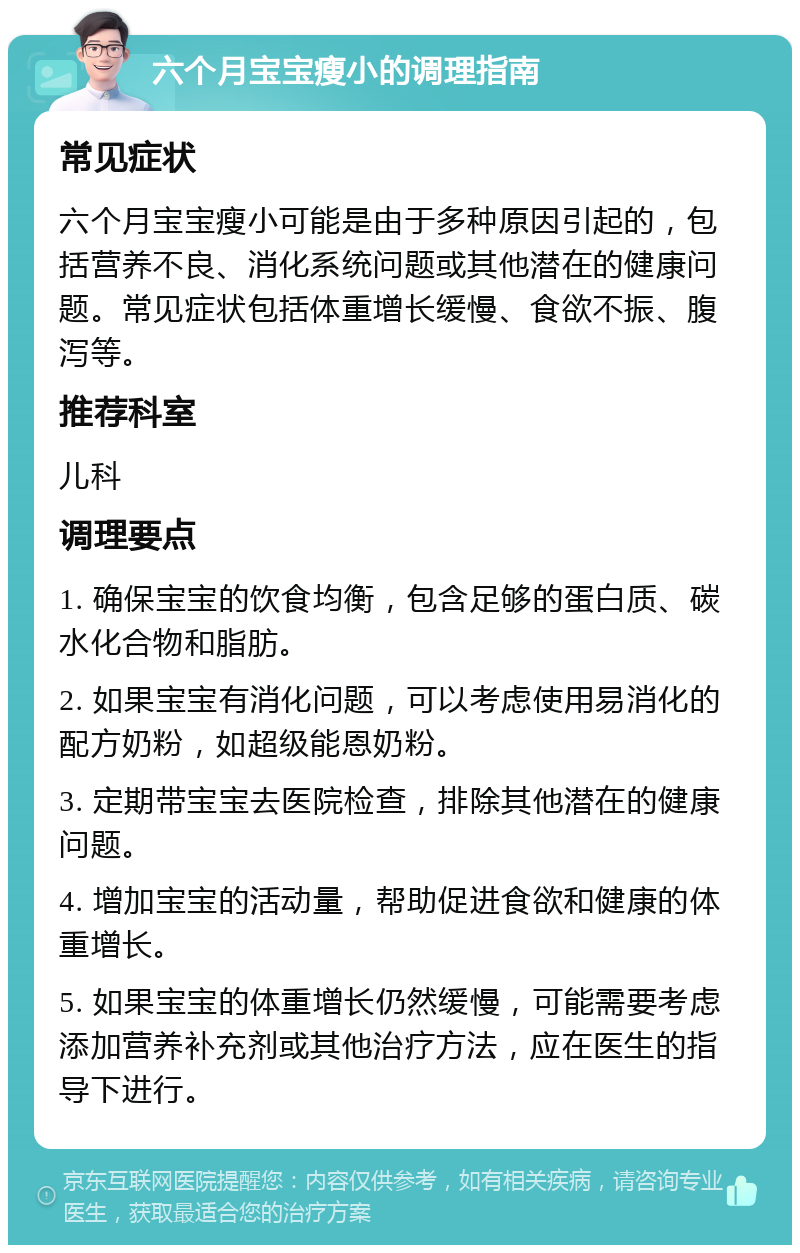 六个月宝宝瘦小的调理指南 常见症状 六个月宝宝瘦小可能是由于多种原因引起的，包括营养不良、消化系统问题或其他潜在的健康问题。常见症状包括体重增长缓慢、食欲不振、腹泻等。 推荐科室 儿科 调理要点 1. 确保宝宝的饮食均衡，包含足够的蛋白质、碳水化合物和脂肪。 2. 如果宝宝有消化问题，可以考虑使用易消化的配方奶粉，如超级能恩奶粉。 3. 定期带宝宝去医院检查，排除其他潜在的健康问题。 4. 增加宝宝的活动量，帮助促进食欲和健康的体重增长。 5. 如果宝宝的体重增长仍然缓慢，可能需要考虑添加营养补充剂或其他治疗方法，应在医生的指导下进行。