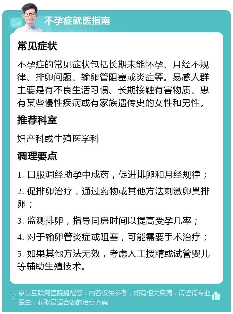 不孕症就医指南 常见症状 不孕症的常见症状包括长期未能怀孕、月经不规律、排卵问题、输卵管阻塞或炎症等。易感人群主要是有不良生活习惯、长期接触有害物质、患有某些慢性疾病或有家族遗传史的女性和男性。 推荐科室 妇产科或生殖医学科 调理要点 1. 口服调经助孕中成药，促进排卵和月经规律； 2. 促排卵治疗，通过药物或其他方法刺激卵巢排卵； 3. 监测排卵，指导同房时间以提高受孕几率； 4. 对于输卵管炎症或阻塞，可能需要手术治疗； 5. 如果其他方法无效，考虑人工授精或试管婴儿等辅助生殖技术。