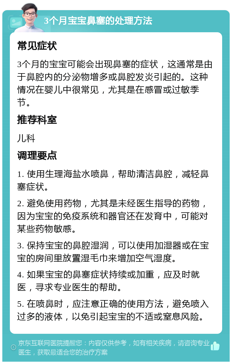 3个月宝宝鼻塞的处理方法 常见症状 3个月的宝宝可能会出现鼻塞的症状，这通常是由于鼻腔内的分泌物增多或鼻腔发炎引起的。这种情况在婴儿中很常见，尤其是在感冒或过敏季节。 推荐科室 儿科 调理要点 1. 使用生理海盐水喷鼻，帮助清洁鼻腔，减轻鼻塞症状。 2. 避免使用药物，尤其是未经医生指导的药物，因为宝宝的免疫系统和器官还在发育中，可能对某些药物敏感。 3. 保持宝宝的鼻腔湿润，可以使用加湿器或在宝宝的房间里放置湿毛巾来增加空气湿度。 4. 如果宝宝的鼻塞症状持续或加重，应及时就医，寻求专业医生的帮助。 5. 在喷鼻时，应注意正确的使用方法，避免喷入过多的液体，以免引起宝宝的不适或窒息风险。