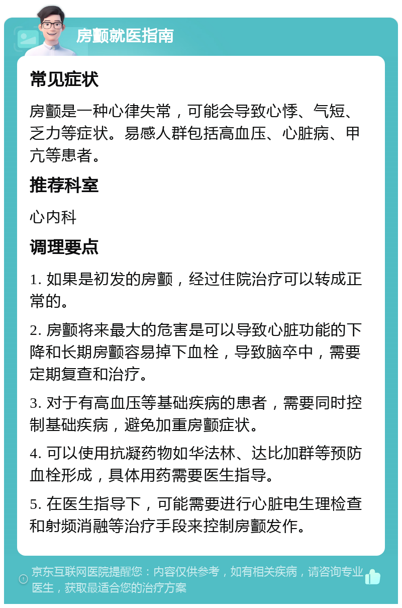 房颤就医指南 常见症状 房颤是一种心律失常，可能会导致心悸、气短、乏力等症状。易感人群包括高血压、心脏病、甲亢等患者。 推荐科室 心内科 调理要点 1. 如果是初发的房颤，经过住院治疗可以转成正常的。 2. 房颤将来最大的危害是可以导致心脏功能的下降和长期房颤容易掉下血栓，导致脑卒中，需要定期复查和治疗。 3. 对于有高血压等基础疾病的患者，需要同时控制基础疾病，避免加重房颤症状。 4. 可以使用抗凝药物如华法林、达比加群等预防血栓形成，具体用药需要医生指导。 5. 在医生指导下，可能需要进行心脏电生理检查和射频消融等治疗手段来控制房颤发作。