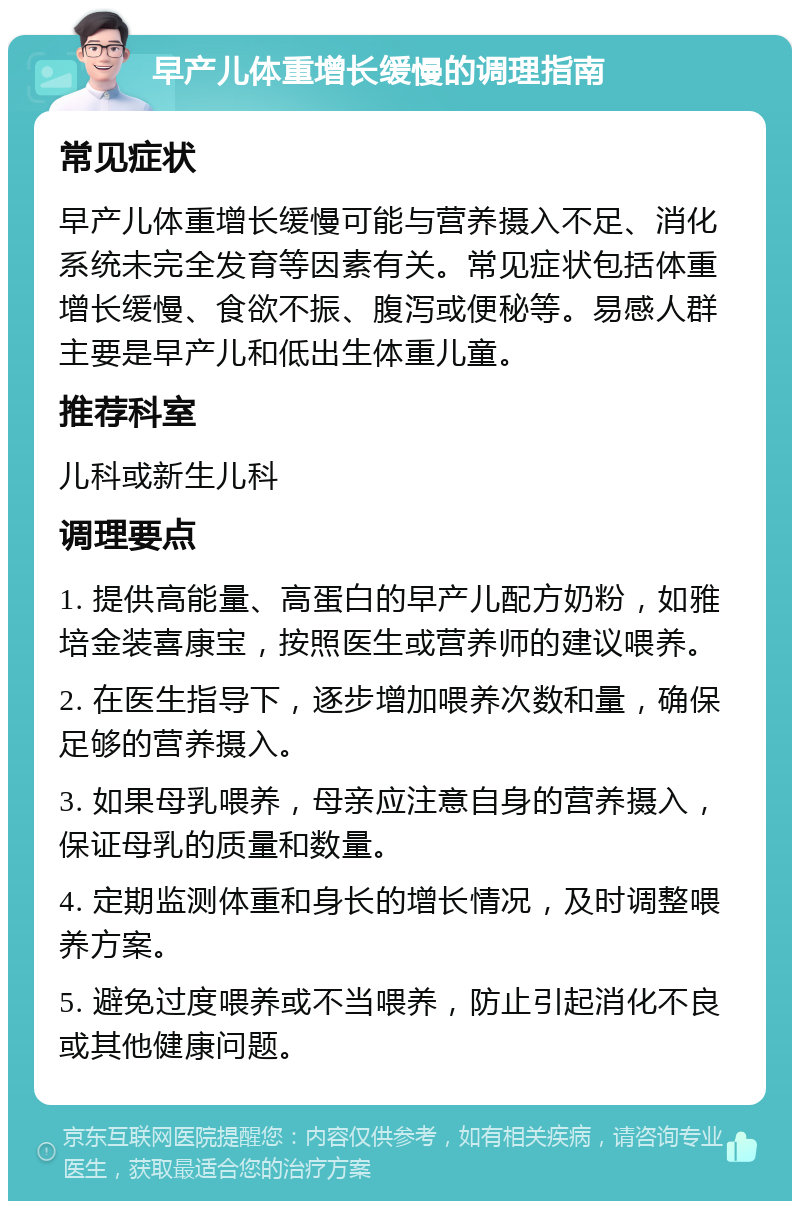 早产儿体重增长缓慢的调理指南 常见症状 早产儿体重增长缓慢可能与营养摄入不足、消化系统未完全发育等因素有关。常见症状包括体重增长缓慢、食欲不振、腹泻或便秘等。易感人群主要是早产儿和低出生体重儿童。 推荐科室 儿科或新生儿科 调理要点 1. 提供高能量、高蛋白的早产儿配方奶粉，如雅培金装喜康宝，按照医生或营养师的建议喂养。 2. 在医生指导下，逐步增加喂养次数和量，确保足够的营养摄入。 3. 如果母乳喂养，母亲应注意自身的营养摄入，保证母乳的质量和数量。 4. 定期监测体重和身长的增长情况，及时调整喂养方案。 5. 避免过度喂养或不当喂养，防止引起消化不良或其他健康问题。