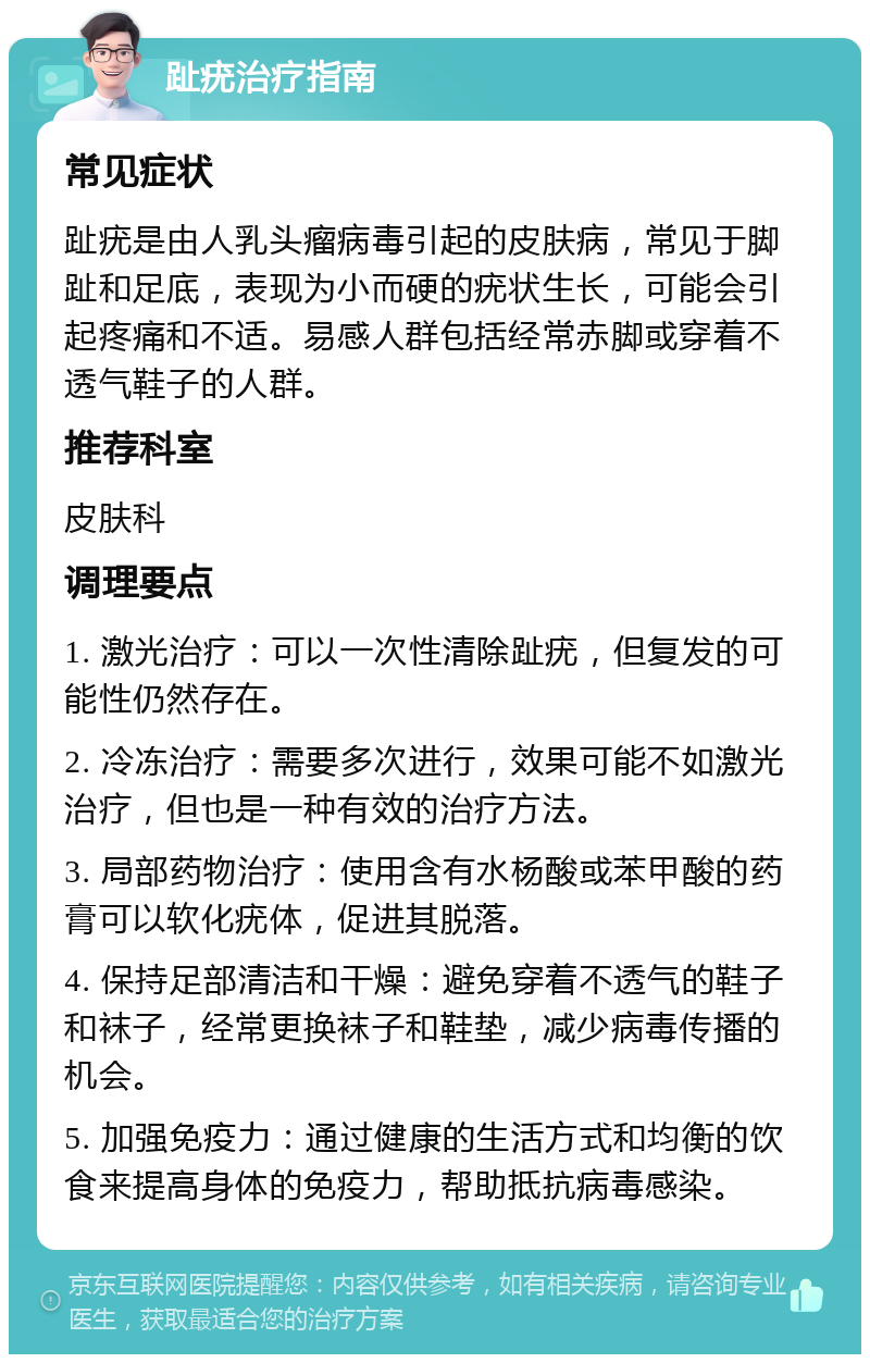 趾疣治疗指南 常见症状 趾疣是由人乳头瘤病毒引起的皮肤病，常见于脚趾和足底，表现为小而硬的疣状生长，可能会引起疼痛和不适。易感人群包括经常赤脚或穿着不透气鞋子的人群。 推荐科室 皮肤科 调理要点 1. 激光治疗：可以一次性清除趾疣，但复发的可能性仍然存在。 2. 冷冻治疗：需要多次进行，效果可能不如激光治疗，但也是一种有效的治疗方法。 3. 局部药物治疗：使用含有水杨酸或苯甲酸的药膏可以软化疣体，促进其脱落。 4. 保持足部清洁和干燥：避免穿着不透气的鞋子和袜子，经常更换袜子和鞋垫，减少病毒传播的机会。 5. 加强免疫力：通过健康的生活方式和均衡的饮食来提高身体的免疫力，帮助抵抗病毒感染。