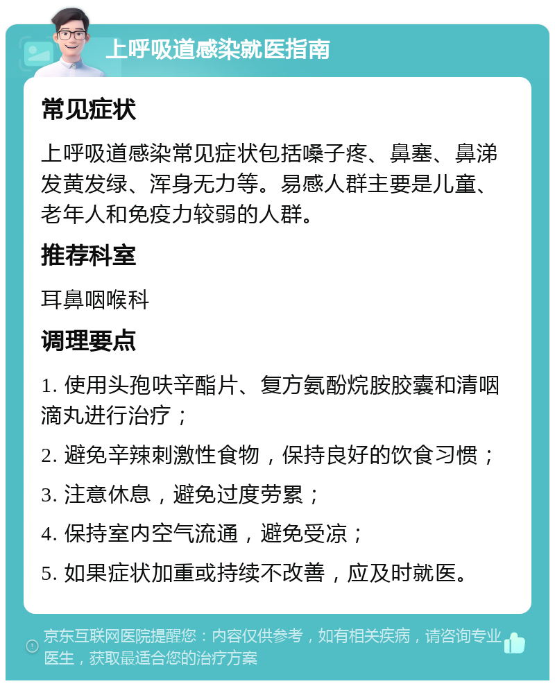 上呼吸道感染就医指南 常见症状 上呼吸道感染常见症状包括嗓子疼、鼻塞、鼻涕发黄发绿、浑身无力等。易感人群主要是儿童、老年人和免疫力较弱的人群。 推荐科室 耳鼻咽喉科 调理要点 1. 使用头孢呋辛酯片、复方氨酚烷胺胶囊和清咽滴丸进行治疗； 2. 避免辛辣刺激性食物，保持良好的饮食习惯； 3. 注意休息，避免过度劳累； 4. 保持室内空气流通，避免受凉； 5. 如果症状加重或持续不改善，应及时就医。