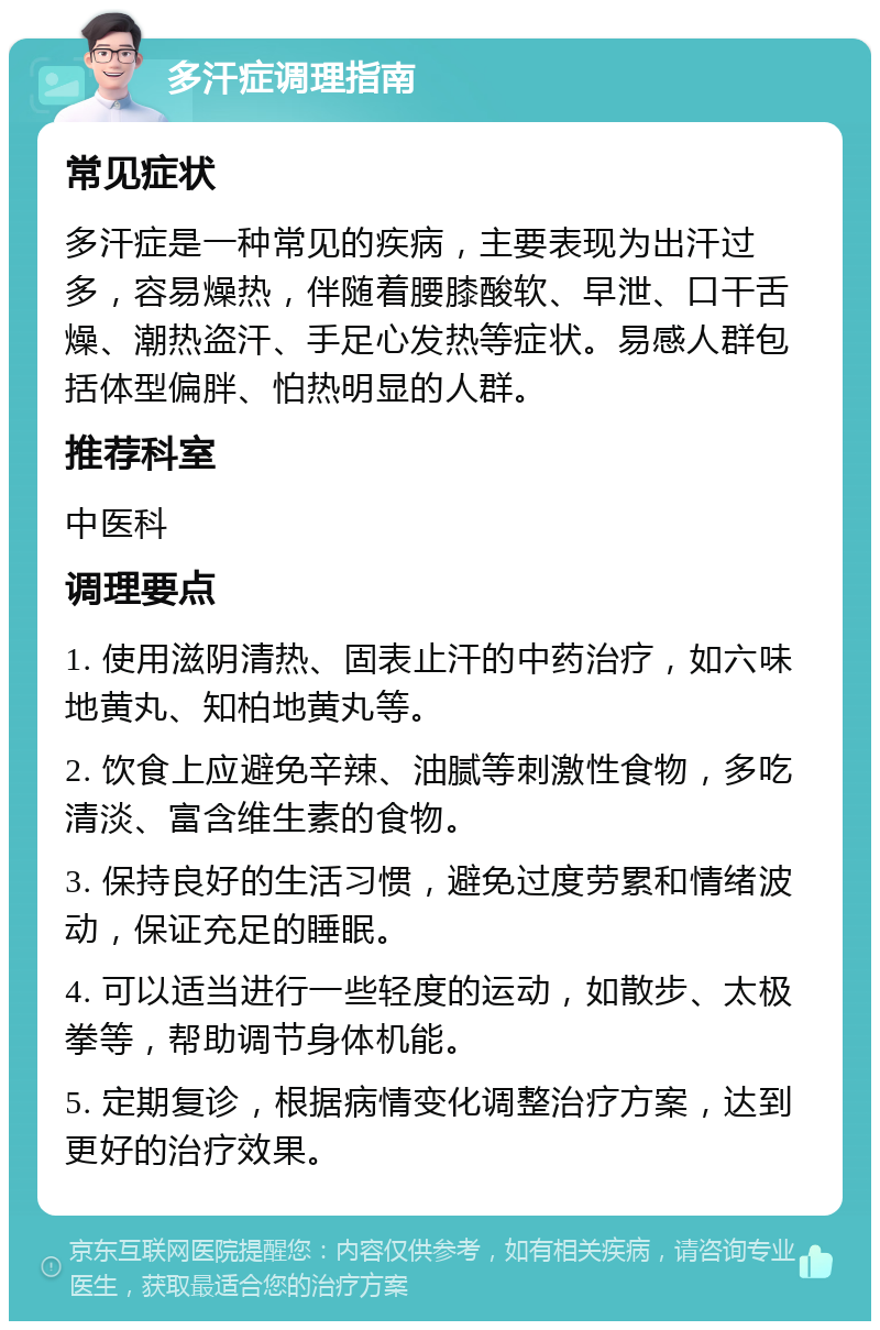 多汗症调理指南 常见症状 多汗症是一种常见的疾病，主要表现为出汗过多，容易燥热，伴随着腰膝酸软、早泄、口干舌燥、潮热盗汗、手足心发热等症状。易感人群包括体型偏胖、怕热明显的人群。 推荐科室 中医科 调理要点 1. 使用滋阴清热、固表止汗的中药治疗，如六味地黄丸、知柏地黄丸等。 2. 饮食上应避免辛辣、油腻等刺激性食物，多吃清淡、富含维生素的食物。 3. 保持良好的生活习惯，避免过度劳累和情绪波动，保证充足的睡眠。 4. 可以适当进行一些轻度的运动，如散步、太极拳等，帮助调节身体机能。 5. 定期复诊，根据病情变化调整治疗方案，达到更好的治疗效果。