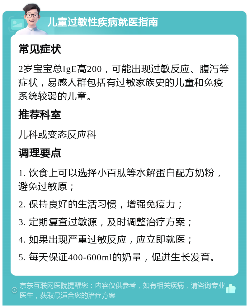 儿童过敏性疾病就医指南 常见症状 2岁宝宝总IgE高200，可能出现过敏反应、腹泻等症状，易感人群包括有过敏家族史的儿童和免疫系统较弱的儿童。 推荐科室 儿科或变态反应科 调理要点 1. 饮食上可以选择小百肽等水解蛋白配方奶粉，避免过敏原； 2. 保持良好的生活习惯，增强免疫力； 3. 定期复查过敏源，及时调整治疗方案； 4. 如果出现严重过敏反应，应立即就医； 5. 每天保证400-600ml的奶量，促进生长发育。