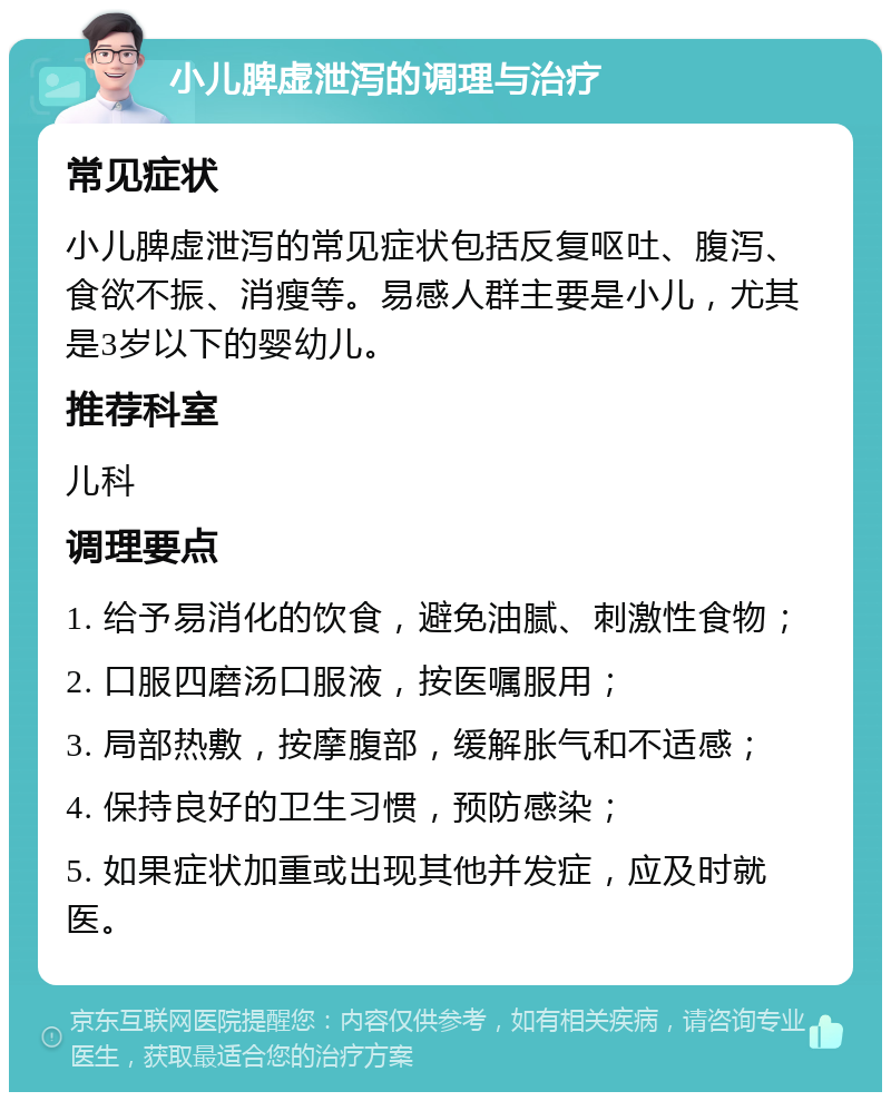 小儿脾虚泄泻的调理与治疗 常见症状 小儿脾虚泄泻的常见症状包括反复呕吐、腹泻、食欲不振、消瘦等。易感人群主要是小儿，尤其是3岁以下的婴幼儿。 推荐科室 儿科 调理要点 1. 给予易消化的饮食，避免油腻、刺激性食物； 2. 口服四磨汤口服液，按医嘱服用； 3. 局部热敷，按摩腹部，缓解胀气和不适感； 4. 保持良好的卫生习惯，预防感染； 5. 如果症状加重或出现其他并发症，应及时就医。