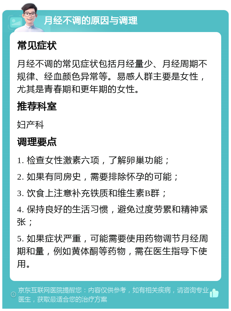 月经不调的原因与调理 常见症状 月经不调的常见症状包括月经量少、月经周期不规律、经血颜色异常等。易感人群主要是女性，尤其是青春期和更年期的女性。 推荐科室 妇产科 调理要点 1. 检查女性激素六项，了解卵巢功能； 2. 如果有同房史，需要排除怀孕的可能； 3. 饮食上注意补充铁质和维生素B群； 4. 保持良好的生活习惯，避免过度劳累和精神紧张； 5. 如果症状严重，可能需要使用药物调节月经周期和量，例如黄体酮等药物，需在医生指导下使用。