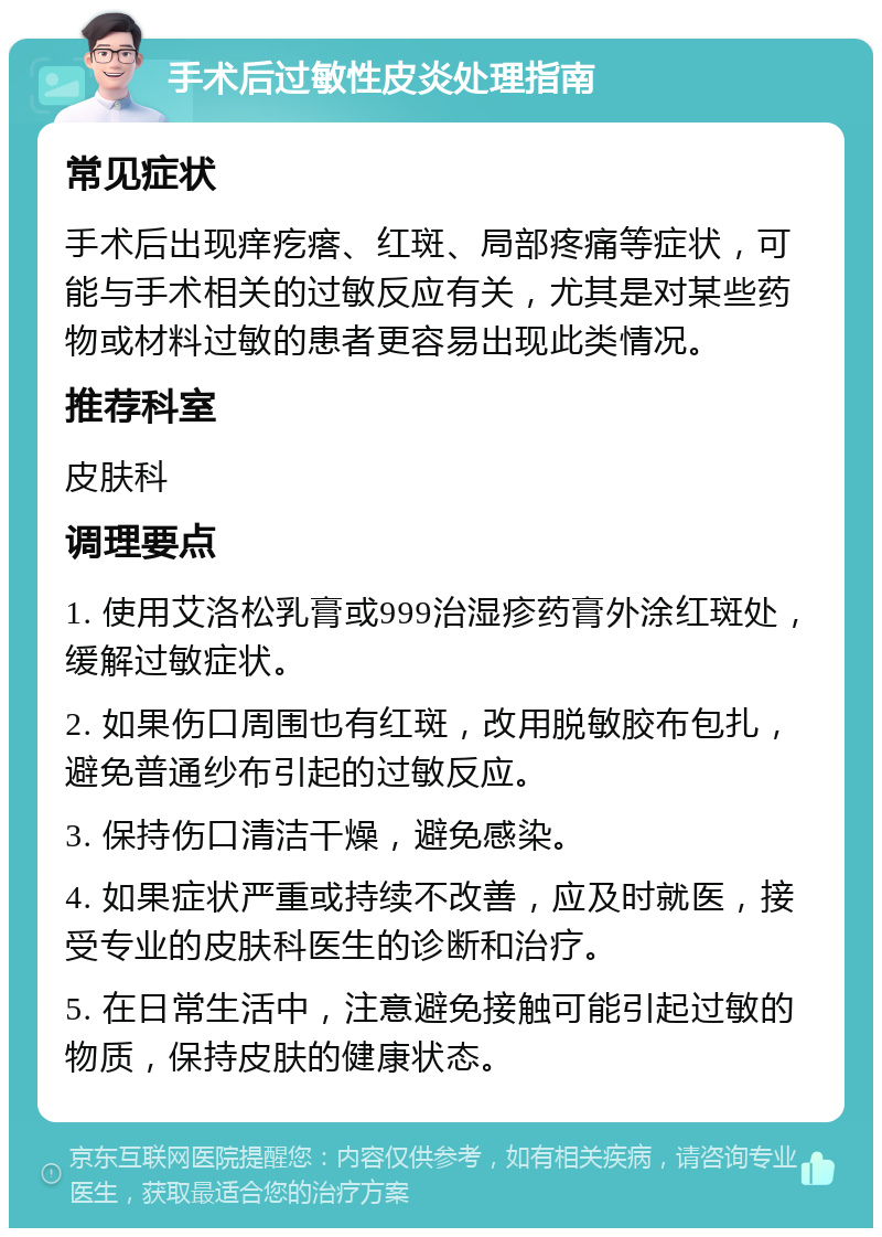 手术后过敏性皮炎处理指南 常见症状 手术后出现痒疙瘩、红斑、局部疼痛等症状，可能与手术相关的过敏反应有关，尤其是对某些药物或材料过敏的患者更容易出现此类情况。 推荐科室 皮肤科 调理要点 1. 使用艾洛松乳膏或999治湿疹药膏外涂红斑处，缓解过敏症状。 2. 如果伤口周围也有红斑，改用脱敏胶布包扎，避免普通纱布引起的过敏反应。 3. 保持伤口清洁干燥，避免感染。 4. 如果症状严重或持续不改善，应及时就医，接受专业的皮肤科医生的诊断和治疗。 5. 在日常生活中，注意避免接触可能引起过敏的物质，保持皮肤的健康状态。