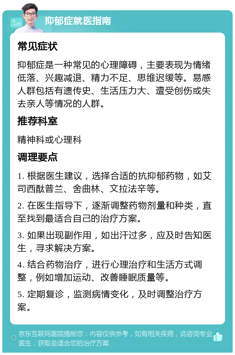 抑郁症就医指南 常见症状 抑郁症是一种常见的心理障碍，主要表现为情绪低落、兴趣减退、精力不足、思维迟缓等。易感人群包括有遗传史、生活压力大、遭受创伤或失去亲人等情况的人群。 推荐科室 精神科或心理科 调理要点 1. 根据医生建议，选择合适的抗抑郁药物，如艾司西酞普兰、舍曲林、文拉法辛等。 2. 在医生指导下，逐渐调整药物剂量和种类，直至找到最适合自己的治疗方案。 3. 如果出现副作用，如出汗过多，应及时告知医生，寻求解决方案。 4. 结合药物治疗，进行心理治疗和生活方式调整，例如增加运动、改善睡眠质量等。 5. 定期复诊，监测病情变化，及时调整治疗方案。