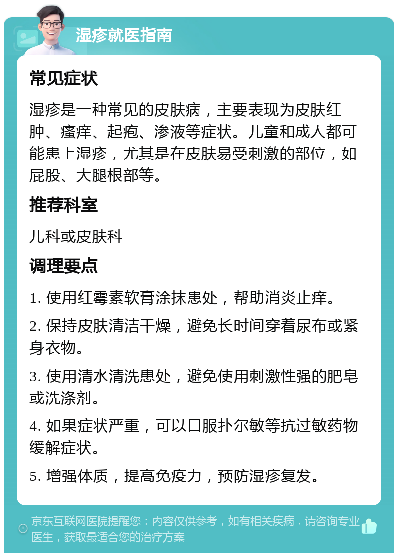 湿疹就医指南 常见症状 湿疹是一种常见的皮肤病，主要表现为皮肤红肿、瘙痒、起疱、渗液等症状。儿童和成人都可能患上湿疹，尤其是在皮肤易受刺激的部位，如屁股、大腿根部等。 推荐科室 儿科或皮肤科 调理要点 1. 使用红霉素软膏涂抹患处，帮助消炎止痒。 2. 保持皮肤清洁干燥，避免长时间穿着尿布或紧身衣物。 3. 使用清水清洗患处，避免使用刺激性强的肥皂或洗涤剂。 4. 如果症状严重，可以口服扑尔敏等抗过敏药物缓解症状。 5. 增强体质，提高免疫力，预防湿疹复发。