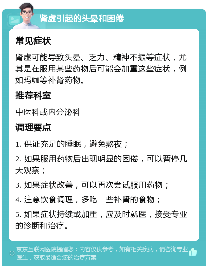 肾虚引起的头晕和困倦 常见症状 肾虚可能导致头晕、乏力、精神不振等症状，尤其是在服用某些药物后可能会加重这些症状，例如玛咖等补肾药物。 推荐科室 中医科或内分泌科 调理要点 1. 保证充足的睡眠，避免熬夜； 2. 如果服用药物后出现明显的困倦，可以暂停几天观察； 3. 如果症状改善，可以再次尝试服用药物； 4. 注意饮食调理，多吃一些补肾的食物； 5. 如果症状持续或加重，应及时就医，接受专业的诊断和治疗。