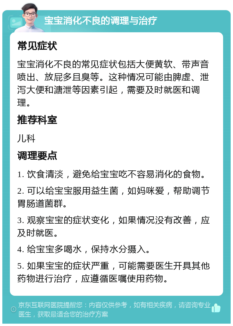 宝宝消化不良的调理与治疗 常见症状 宝宝消化不良的常见症状包括大便黄软、带声音喷出、放屁多且臭等。这种情况可能由脾虚、泄泻大便和溏泄等因素引起，需要及时就医和调理。 推荐科室 儿科 调理要点 1. 饮食清淡，避免给宝宝吃不容易消化的食物。 2. 可以给宝宝服用益生菌，如妈咪爱，帮助调节胃肠道菌群。 3. 观察宝宝的症状变化，如果情况没有改善，应及时就医。 4. 给宝宝多喝水，保持水分摄入。 5. 如果宝宝的症状严重，可能需要医生开具其他药物进行治疗，应遵循医嘱使用药物。