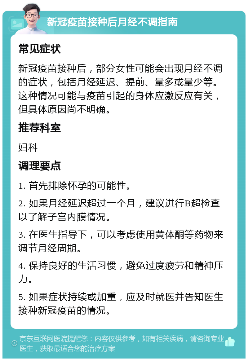 新冠疫苗接种后月经不调指南 常见症状 新冠疫苗接种后，部分女性可能会出现月经不调的症状，包括月经延迟、提前、量多或量少等。这种情况可能与疫苗引起的身体应激反应有关，但具体原因尚不明确。 推荐科室 妇科 调理要点 1. 首先排除怀孕的可能性。 2. 如果月经延迟超过一个月，建议进行B超检查以了解子宫内膜情况。 3. 在医生指导下，可以考虑使用黄体酮等药物来调节月经周期。 4. 保持良好的生活习惯，避免过度疲劳和精神压力。 5. 如果症状持续或加重，应及时就医并告知医生接种新冠疫苗的情况。