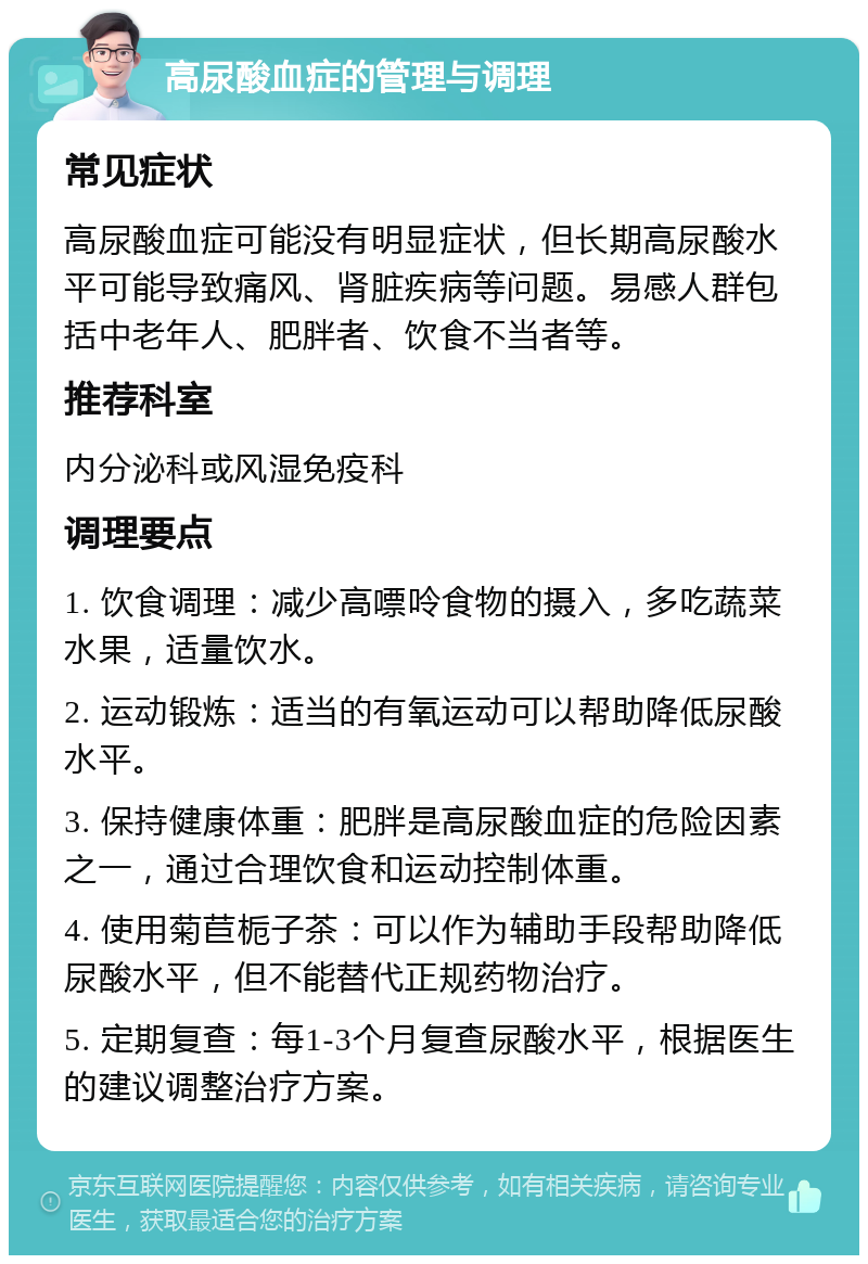 高尿酸血症的管理与调理 常见症状 高尿酸血症可能没有明显症状，但长期高尿酸水平可能导致痛风、肾脏疾病等问题。易感人群包括中老年人、肥胖者、饮食不当者等。 推荐科室 内分泌科或风湿免疫科 调理要点 1. 饮食调理：减少高嘌呤食物的摄入，多吃蔬菜水果，适量饮水。 2. 运动锻炼：适当的有氧运动可以帮助降低尿酸水平。 3. 保持健康体重：肥胖是高尿酸血症的危险因素之一，通过合理饮食和运动控制体重。 4. 使用菊苣栀子茶：可以作为辅助手段帮助降低尿酸水平，但不能替代正规药物治疗。 5. 定期复查：每1-3个月复查尿酸水平，根据医生的建议调整治疗方案。