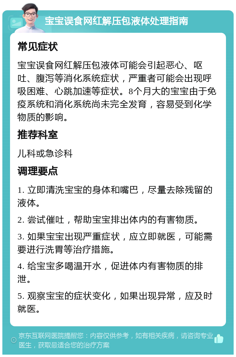 宝宝误食网红解压包液体处理指南 常见症状 宝宝误食网红解压包液体可能会引起恶心、呕吐、腹泻等消化系统症状，严重者可能会出现呼吸困难、心跳加速等症状。8个月大的宝宝由于免疫系统和消化系统尚未完全发育，容易受到化学物质的影响。 推荐科室 儿科或急诊科 调理要点 1. 立即清洗宝宝的身体和嘴巴，尽量去除残留的液体。 2. 尝试催吐，帮助宝宝排出体内的有害物质。 3. 如果宝宝出现严重症状，应立即就医，可能需要进行洗胃等治疗措施。 4. 给宝宝多喝温开水，促进体内有害物质的排泄。 5. 观察宝宝的症状变化，如果出现异常，应及时就医。