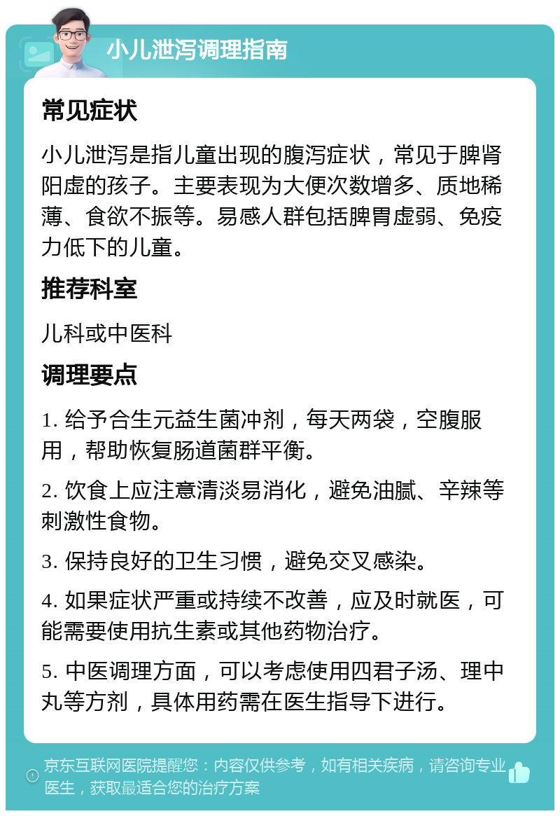 小儿泄泻调理指南 常见症状 小儿泄泻是指儿童出现的腹泻症状，常见于脾肾阳虚的孩子。主要表现为大便次数增多、质地稀薄、食欲不振等。易感人群包括脾胃虚弱、免疫力低下的儿童。 推荐科室 儿科或中医科 调理要点 1. 给予合生元益生菌冲剂，每天两袋，空腹服用，帮助恢复肠道菌群平衡。 2. 饮食上应注意清淡易消化，避免油腻、辛辣等刺激性食物。 3. 保持良好的卫生习惯，避免交叉感染。 4. 如果症状严重或持续不改善，应及时就医，可能需要使用抗生素或其他药物治疗。 5. 中医调理方面，可以考虑使用四君子汤、理中丸等方剂，具体用药需在医生指导下进行。