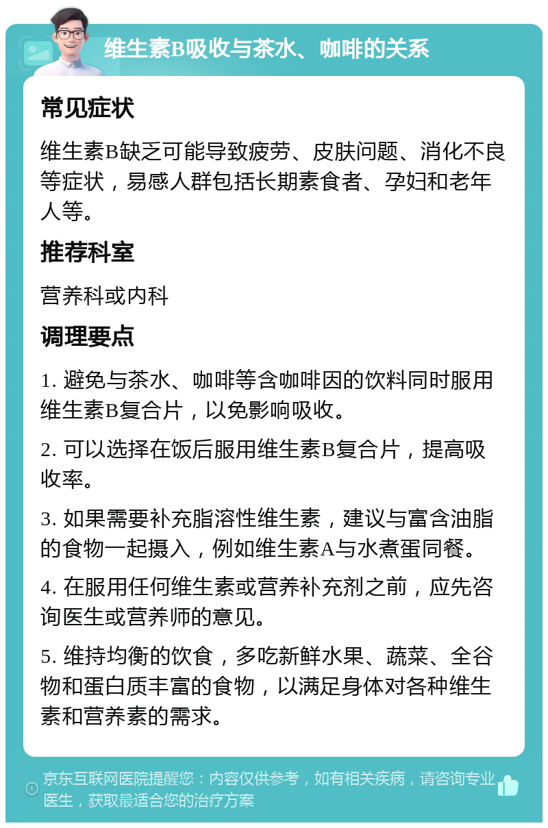 维生素B吸收与茶水、咖啡的关系 常见症状 维生素B缺乏可能导致疲劳、皮肤问题、消化不良等症状，易感人群包括长期素食者、孕妇和老年人等。 推荐科室 营养科或内科 调理要点 1. 避免与茶水、咖啡等含咖啡因的饮料同时服用维生素B复合片，以免影响吸收。 2. 可以选择在饭后服用维生素B复合片，提高吸收率。 3. 如果需要补充脂溶性维生素，建议与富含油脂的食物一起摄入，例如维生素A与水煮蛋同餐。 4. 在服用任何维生素或营养补充剂之前，应先咨询医生或营养师的意见。 5. 维持均衡的饮食，多吃新鲜水果、蔬菜、全谷物和蛋白质丰富的食物，以满足身体对各种维生素和营养素的需求。