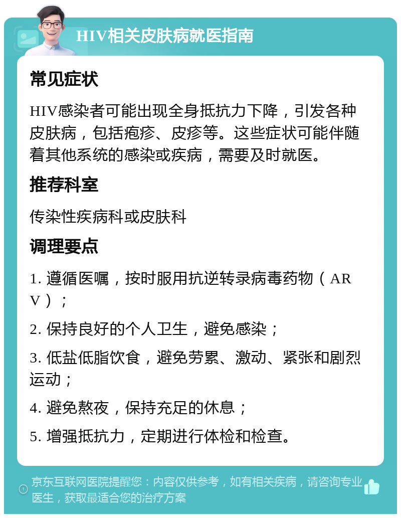 HIV相关皮肤病就医指南 常见症状 HIV感染者可能出现全身抵抗力下降，引发各种皮肤病，包括疱疹、皮疹等。这些症状可能伴随着其他系统的感染或疾病，需要及时就医。 推荐科室 传染性疾病科或皮肤科 调理要点 1. 遵循医嘱，按时服用抗逆转录病毒药物（ARV）； 2. 保持良好的个人卫生，避免感染； 3. 低盐低脂饮食，避免劳累、激动、紧张和剧烈运动； 4. 避免熬夜，保持充足的休息； 5. 增强抵抗力，定期进行体检和检查。