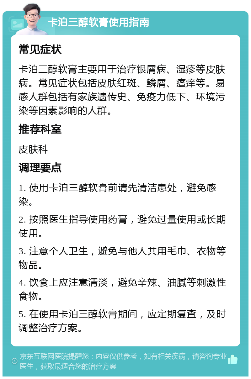 卡泊三醇软膏使用指南 常见症状 卡泊三醇软膏主要用于治疗银屑病、湿疹等皮肤病。常见症状包括皮肤红斑、鳞屑、瘙痒等。易感人群包括有家族遗传史、免疫力低下、环境污染等因素影响的人群。 推荐科室 皮肤科 调理要点 1. 使用卡泊三醇软膏前请先清洁患处，避免感染。 2. 按照医生指导使用药膏，避免过量使用或长期使用。 3. 注意个人卫生，避免与他人共用毛巾、衣物等物品。 4. 饮食上应注意清淡，避免辛辣、油腻等刺激性食物。 5. 在使用卡泊三醇软膏期间，应定期复查，及时调整治疗方案。