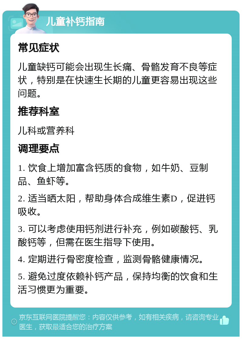 儿童补钙指南 常见症状 儿童缺钙可能会出现生长痛、骨骼发育不良等症状，特别是在快速生长期的儿童更容易出现这些问题。 推荐科室 儿科或营养科 调理要点 1. 饮食上增加富含钙质的食物，如牛奶、豆制品、鱼虾等。 2. 适当晒太阳，帮助身体合成维生素D，促进钙吸收。 3. 可以考虑使用钙剂进行补充，例如碳酸钙、乳酸钙等，但需在医生指导下使用。 4. 定期进行骨密度检查，监测骨骼健康情况。 5. 避免过度依赖补钙产品，保持均衡的饮食和生活习惯更为重要。